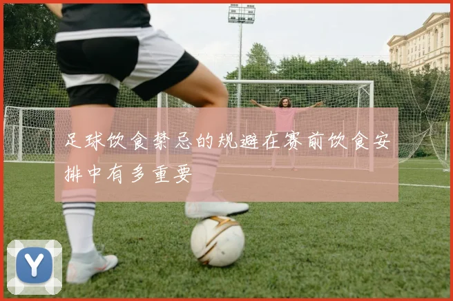 足球饮食禁忌的规避在赛前饮食安排中有多重要