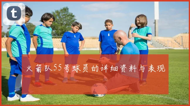 火箭队55号球员的详细资料与表现